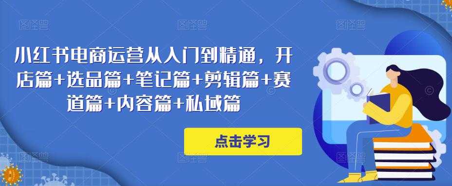 小红书电商运营从入门到精通，开店篇+选品篇+笔记篇+剪辑篇+赛道篇+内容篇+私域篇-玻哥网络技术工作室