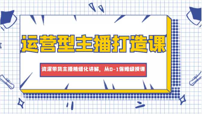 运营型主播打造课，资深带货主播精细化讲解，从0-1保姆级授课-玻哥网络技术工作室