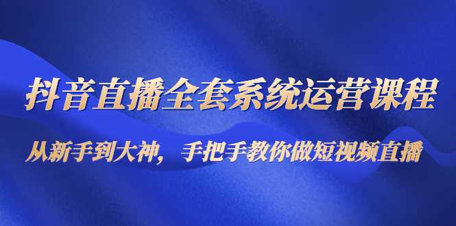 抖音直播全套系统运营课程：从新手到大神，手把手教你做直播短视频-玻哥网络技术工作室