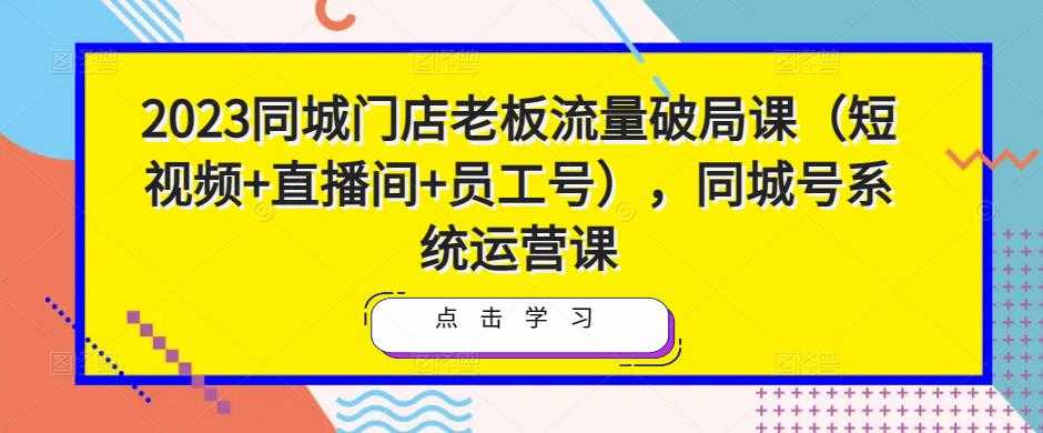 2023同城门店老板流量破局课（短视频+直播间+员工号），同城号系统运营课-玻哥网络技术工作室