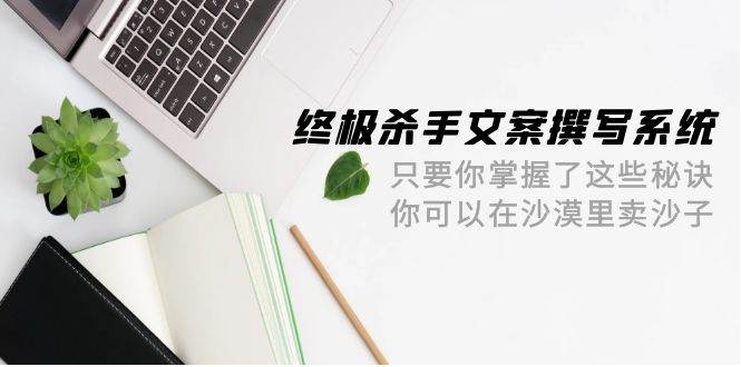 终极 杀手文案-撰写系统 只要你掌握了这些秘诀 你可以在沙漠里卖沙子-42节-玻哥网络技术工作室