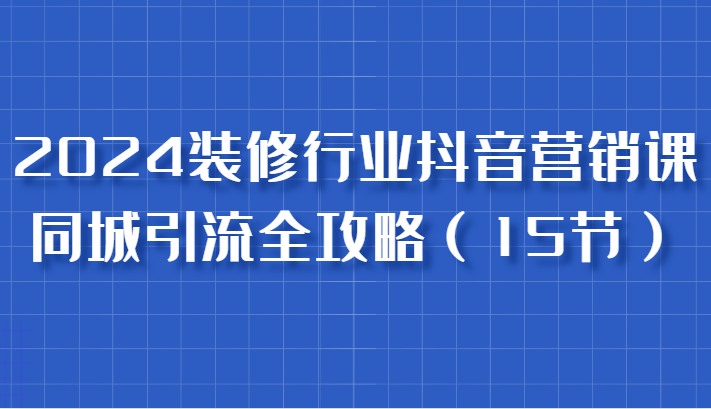 2024装修行业抖音营销课，同城引流全攻略，跟实战家学获客，成为数据驱动的营销专家-玻哥网络技术工作室