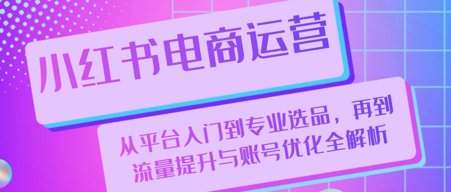 （13043期）小红书电商运营：从平台入门到专业选品，再到流量提升与账号优化全解析-玻哥网络技术工作室