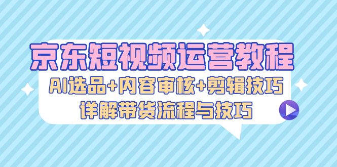 （13044期）京东短视频运营教程：AI选品+内容审核+剪辑技巧，详解带货流程与技巧-玻哥网络技术工作室