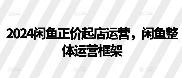 2024闲鱼正价起店运营，闲鱼整体运营框架-玻哥网络技术工作室