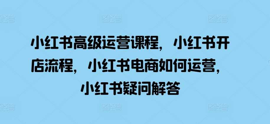 小红书高级运营课程，小红书开店流程，小红书电商如何运营，小红书疑问解答-玻哥网络技术工作室