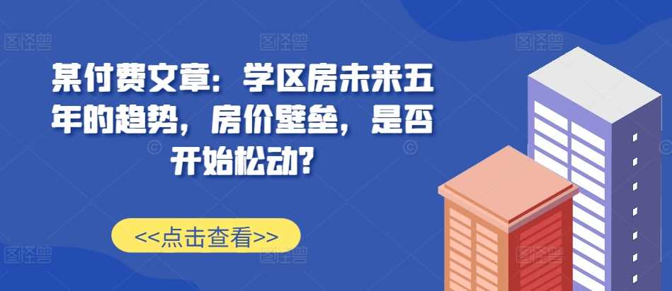 某付费文章：学区房未来五年的趋势，房价壁垒，是否开始松动?-玻哥网络技术工作室