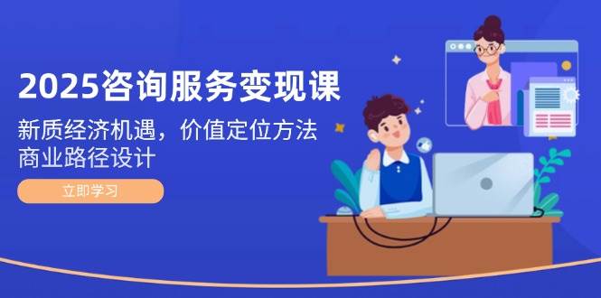 2025咨询服务变现课：新质经济机遇，价值定位方法，商业路径设计-玻哥网络技术工作室