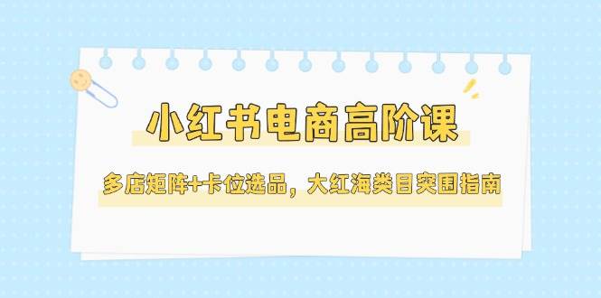 小红书电商高阶课，多店矩阵+卡位选品，大红海类目突围指南(更新5月)-玻哥网络技术工作室