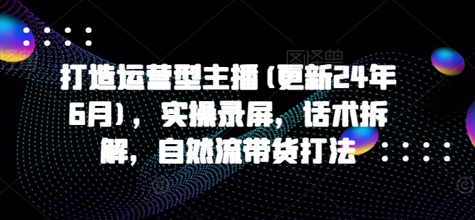 打造运营型主播(更新25年6月)，实操录屏，话术拆解，自然流带货打法-玻哥网络技术工作室