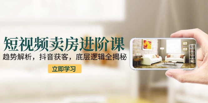 短视频卖房进阶课：趋势解析，抖音获客，底层逻辑全揭秘-玻哥网络技术工作室